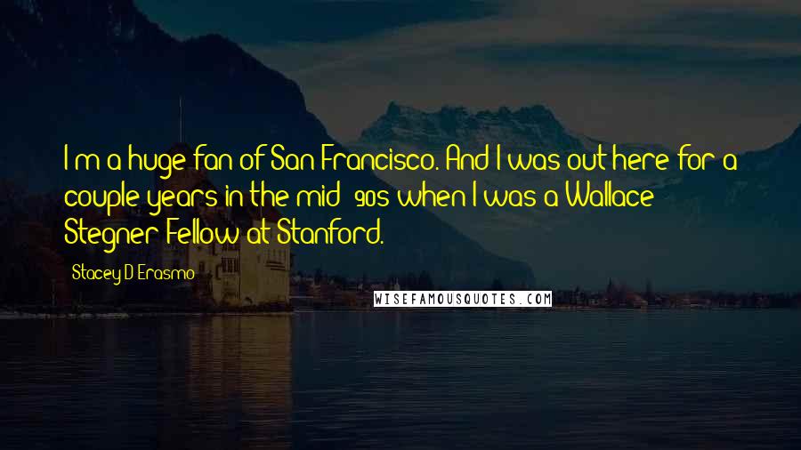 Stacey D'Erasmo Quotes: I'm a huge fan of San Francisco. And I was out here for a couple years in the mid-'90s when I was a Wallace Stegner Fellow at Stanford.