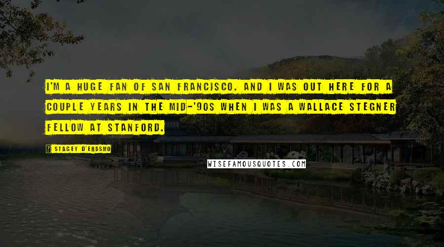 Stacey D'Erasmo Quotes: I'm a huge fan of San Francisco. And I was out here for a couple years in the mid-'90s when I was a Wallace Stegner Fellow at Stanford.