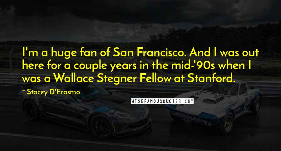 Stacey D'Erasmo Quotes: I'm a huge fan of San Francisco. And I was out here for a couple years in the mid-'90s when I was a Wallace Stegner Fellow at Stanford.