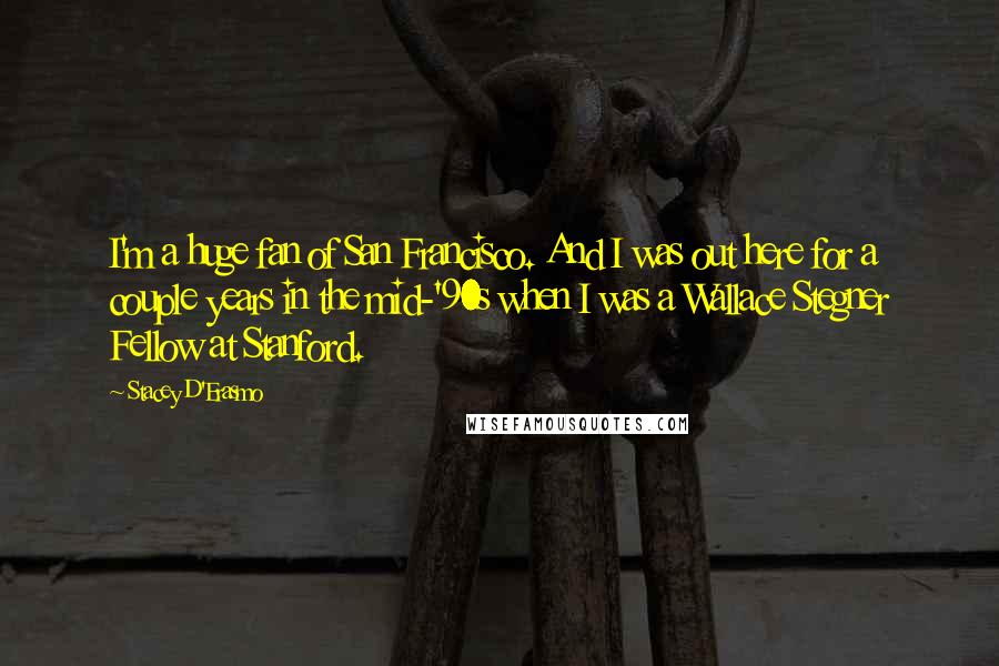Stacey D'Erasmo Quotes: I'm a huge fan of San Francisco. And I was out here for a couple years in the mid-'90s when I was a Wallace Stegner Fellow at Stanford.