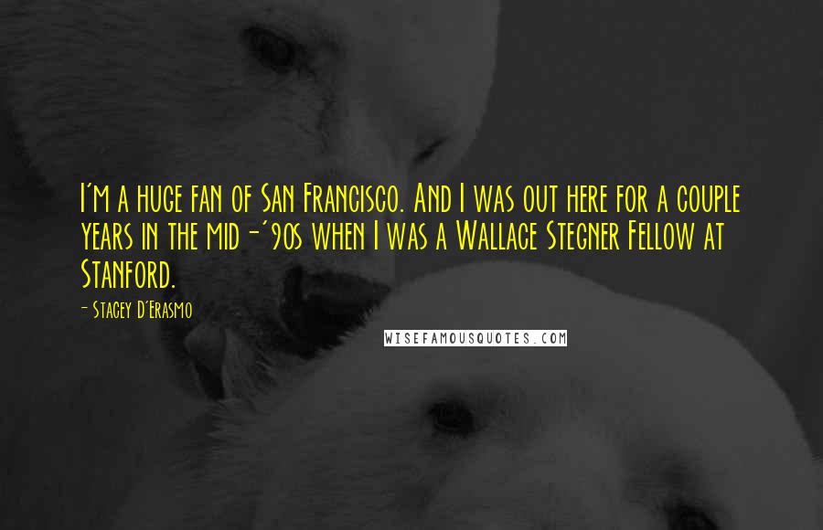 Stacey D'Erasmo Quotes: I'm a huge fan of San Francisco. And I was out here for a couple years in the mid-'90s when I was a Wallace Stegner Fellow at Stanford.