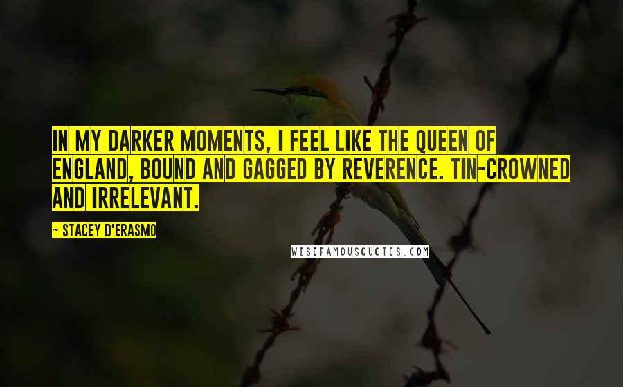 Stacey D'Erasmo Quotes: In my darker moments, I feel like the Queen of England, bound and gagged by reverence. Tin-crowned and irrelevant.