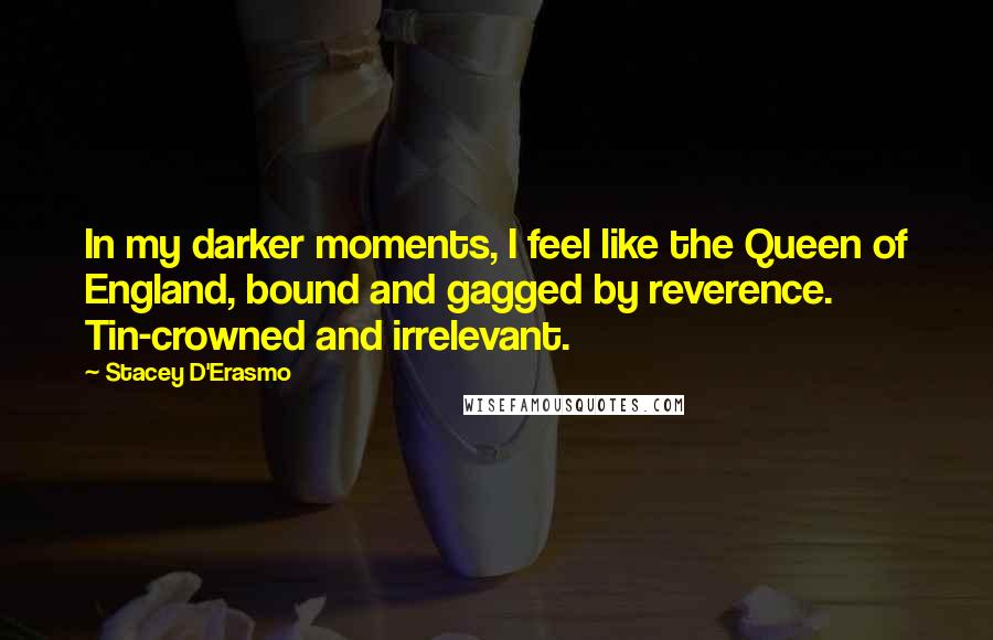 Stacey D'Erasmo Quotes: In my darker moments, I feel like the Queen of England, bound and gagged by reverence. Tin-crowned and irrelevant.