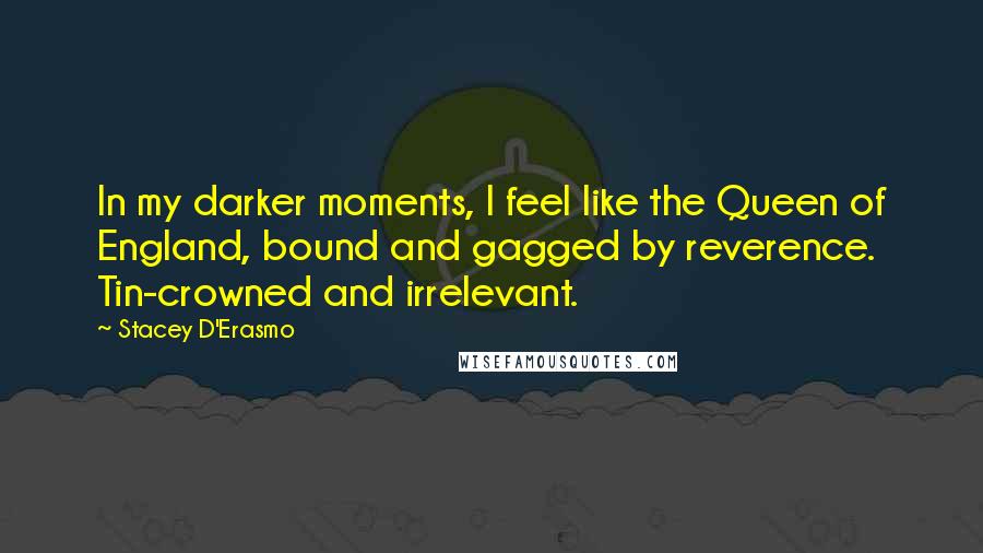 Stacey D'Erasmo Quotes: In my darker moments, I feel like the Queen of England, bound and gagged by reverence. Tin-crowned and irrelevant.