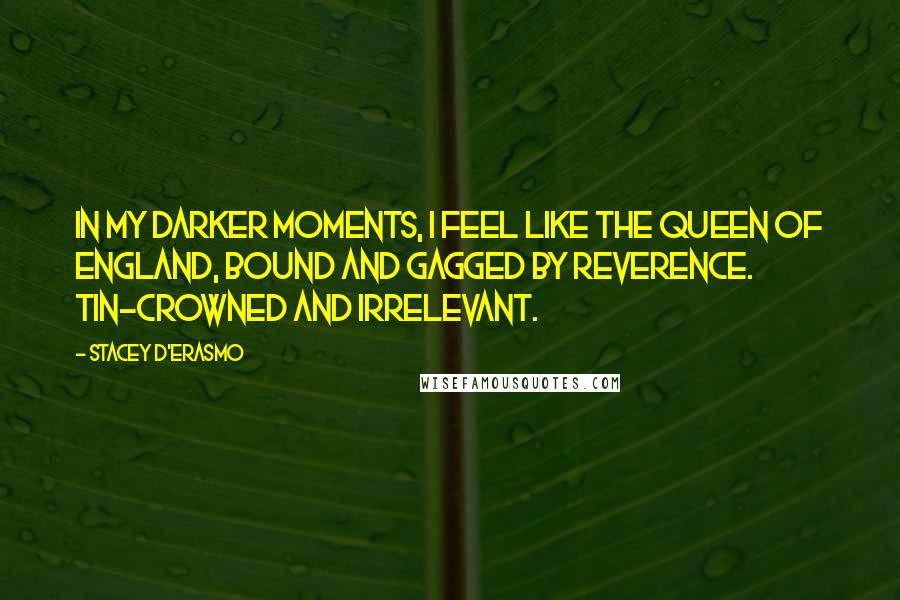 Stacey D'Erasmo Quotes: In my darker moments, I feel like the Queen of England, bound and gagged by reverence. Tin-crowned and irrelevant.