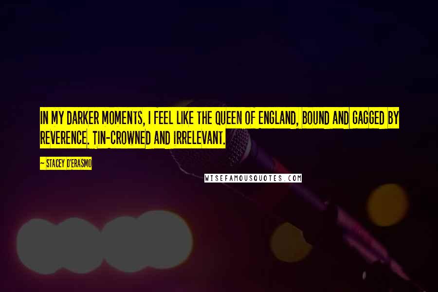 Stacey D'Erasmo Quotes: In my darker moments, I feel like the Queen of England, bound and gagged by reverence. Tin-crowned and irrelevant.