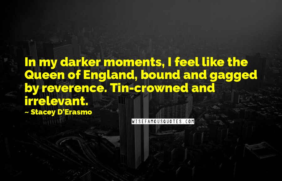 Stacey D'Erasmo Quotes: In my darker moments, I feel like the Queen of England, bound and gagged by reverence. Tin-crowned and irrelevant.