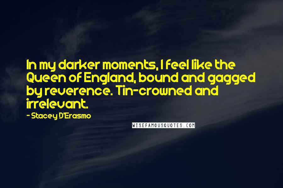 Stacey D'Erasmo Quotes: In my darker moments, I feel like the Queen of England, bound and gagged by reverence. Tin-crowned and irrelevant.