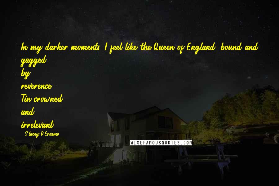 Stacey D'Erasmo Quotes: In my darker moments, I feel like the Queen of England, bound and gagged by reverence. Tin-crowned and irrelevant.