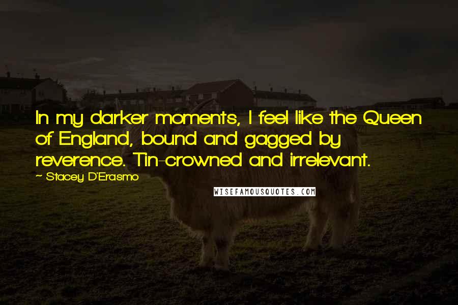 Stacey D'Erasmo Quotes: In my darker moments, I feel like the Queen of England, bound and gagged by reverence. Tin-crowned and irrelevant.