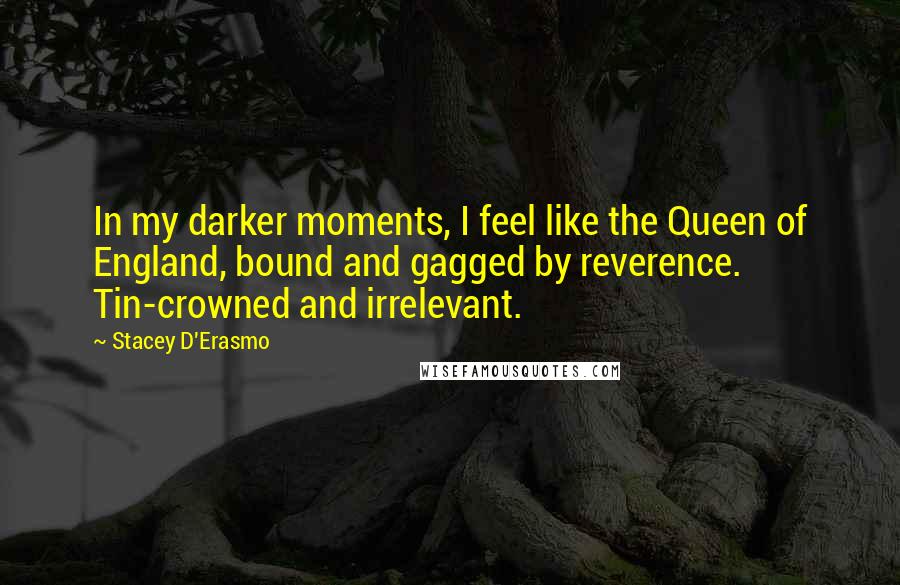 Stacey D'Erasmo Quotes: In my darker moments, I feel like the Queen of England, bound and gagged by reverence. Tin-crowned and irrelevant.