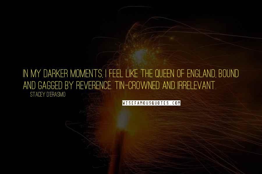 Stacey D'Erasmo Quotes: In my darker moments, I feel like the Queen of England, bound and gagged by reverence. Tin-crowned and irrelevant.