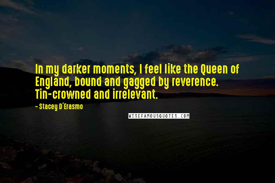 Stacey D'Erasmo Quotes: In my darker moments, I feel like the Queen of England, bound and gagged by reverence. Tin-crowned and irrelevant.