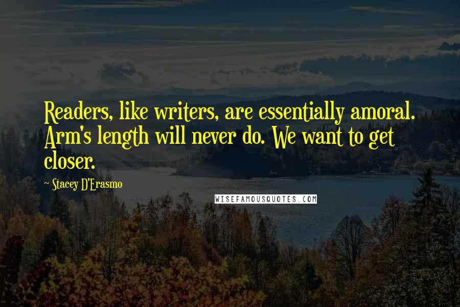 Stacey D'Erasmo Quotes: Readers, like writers, are essentially amoral. Arm's length will never do. We want to get closer.
