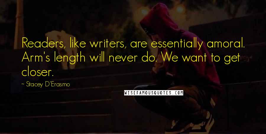 Stacey D'Erasmo Quotes: Readers, like writers, are essentially amoral. Arm's length will never do. We want to get closer.