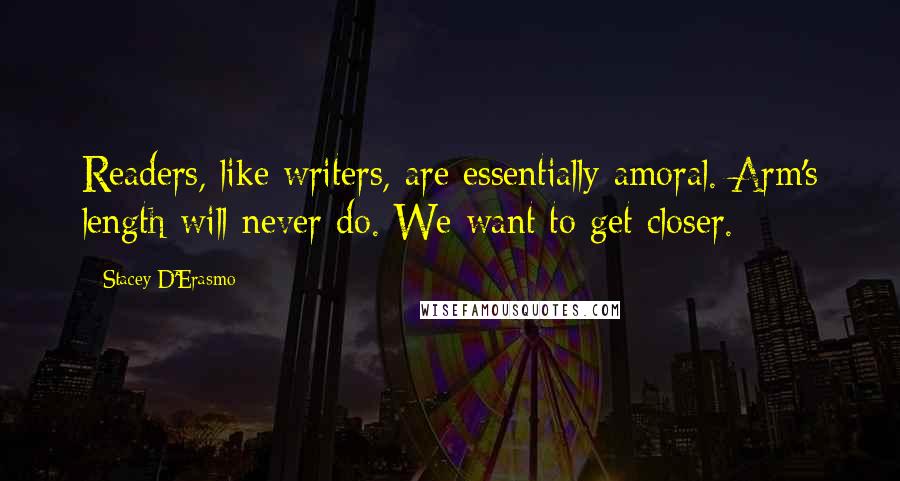 Stacey D'Erasmo Quotes: Readers, like writers, are essentially amoral. Arm's length will never do. We want to get closer.