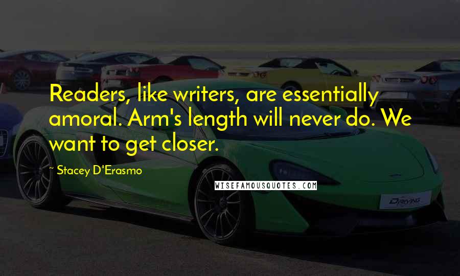 Stacey D'Erasmo Quotes: Readers, like writers, are essentially amoral. Arm's length will never do. We want to get closer.