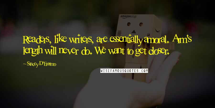 Stacey D'Erasmo Quotes: Readers, like writers, are essentially amoral. Arm's length will never do. We want to get closer.