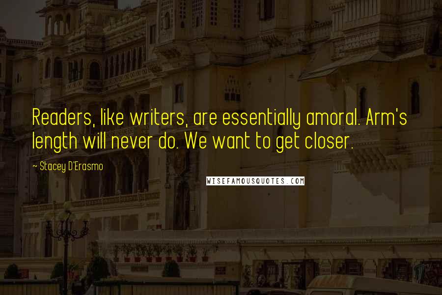 Stacey D'Erasmo Quotes: Readers, like writers, are essentially amoral. Arm's length will never do. We want to get closer.