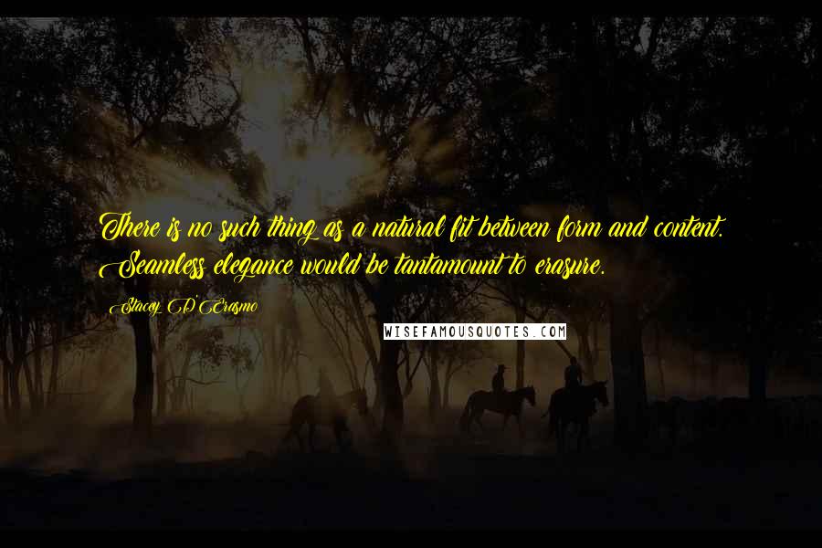 Stacey D'Erasmo Quotes: There is no such thing as a natural fit between form and content. Seamless elegance would be tantamount to erasure.