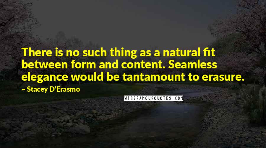 Stacey D'Erasmo Quotes: There is no such thing as a natural fit between form and content. Seamless elegance would be tantamount to erasure.