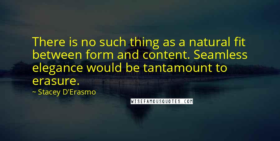 Stacey D'Erasmo Quotes: There is no such thing as a natural fit between form and content. Seamless elegance would be tantamount to erasure.