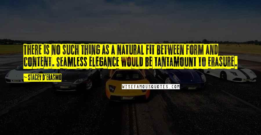 Stacey D'Erasmo Quotes: There is no such thing as a natural fit between form and content. Seamless elegance would be tantamount to erasure.