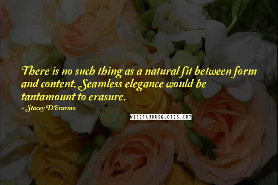 Stacey D'Erasmo Quotes: There is no such thing as a natural fit between form and content. Seamless elegance would be tantamount to erasure.