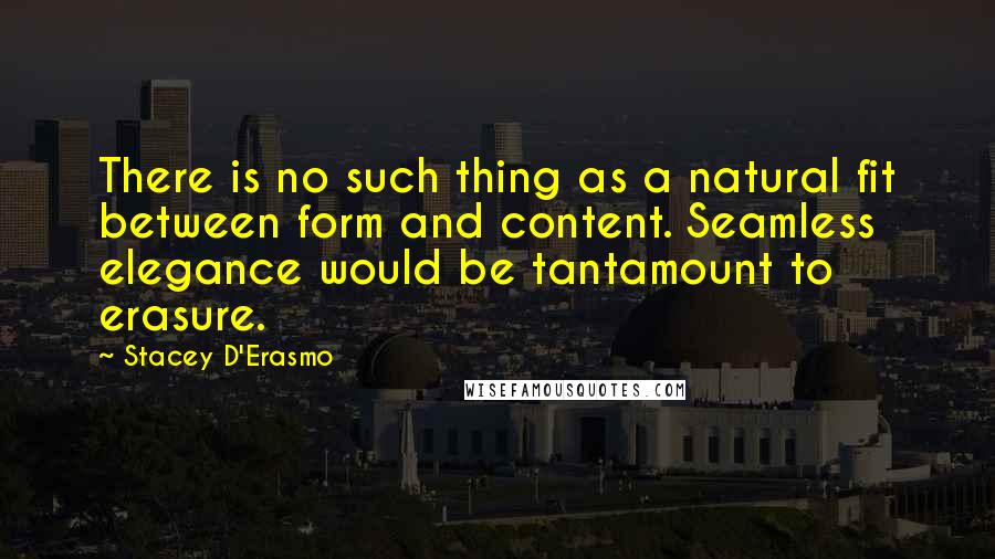 Stacey D'Erasmo Quotes: There is no such thing as a natural fit between form and content. Seamless elegance would be tantamount to erasure.