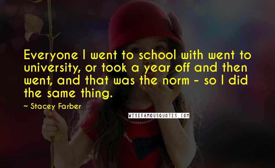 Stacey Farber Quotes: Everyone I went to school with went to university, or took a year off and then went, and that was the norm - so I did the same thing.