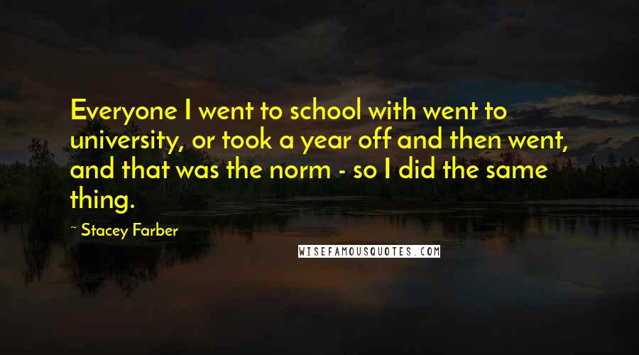 Stacey Farber Quotes: Everyone I went to school with went to university, or took a year off and then went, and that was the norm - so I did the same thing.