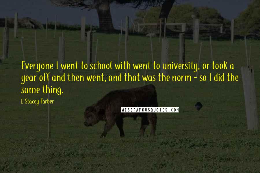 Stacey Farber Quotes: Everyone I went to school with went to university, or took a year off and then went, and that was the norm - so I did the same thing.