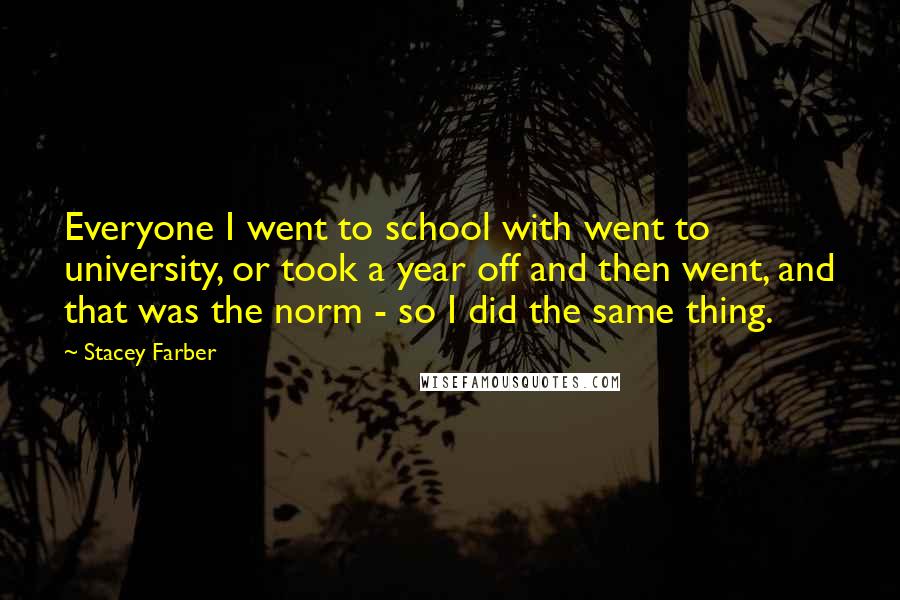 Stacey Farber Quotes: Everyone I went to school with went to university, or took a year off and then went, and that was the norm - so I did the same thing.