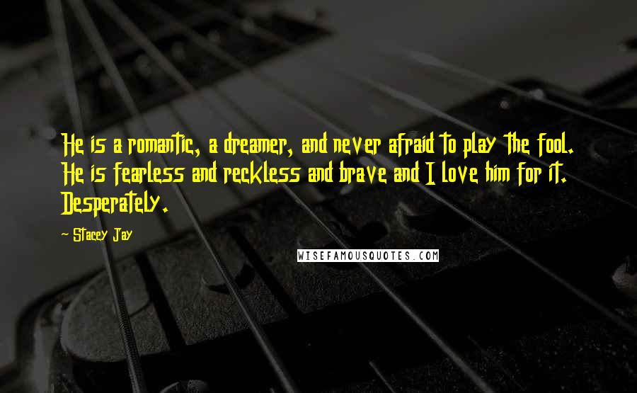 Stacey Jay Quotes: He is a romantic, a dreamer, and never afraid to play the fool. He is fearless and reckless and brave and I love him for it. Desperately.