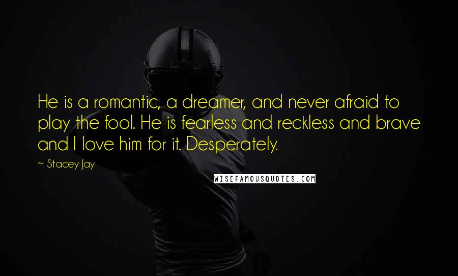 Stacey Jay Quotes: He is a romantic, a dreamer, and never afraid to play the fool. He is fearless and reckless and brave and I love him for it. Desperately.