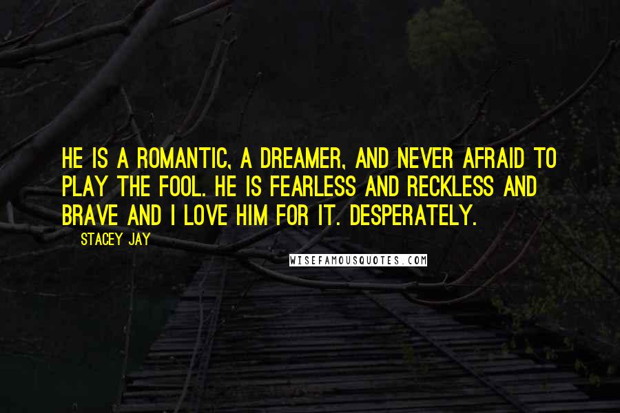 Stacey Jay Quotes: He is a romantic, a dreamer, and never afraid to play the fool. He is fearless and reckless and brave and I love him for it. Desperately.