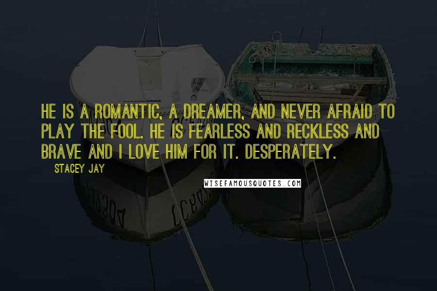 Stacey Jay Quotes: He is a romantic, a dreamer, and never afraid to play the fool. He is fearless and reckless and brave and I love him for it. Desperately.