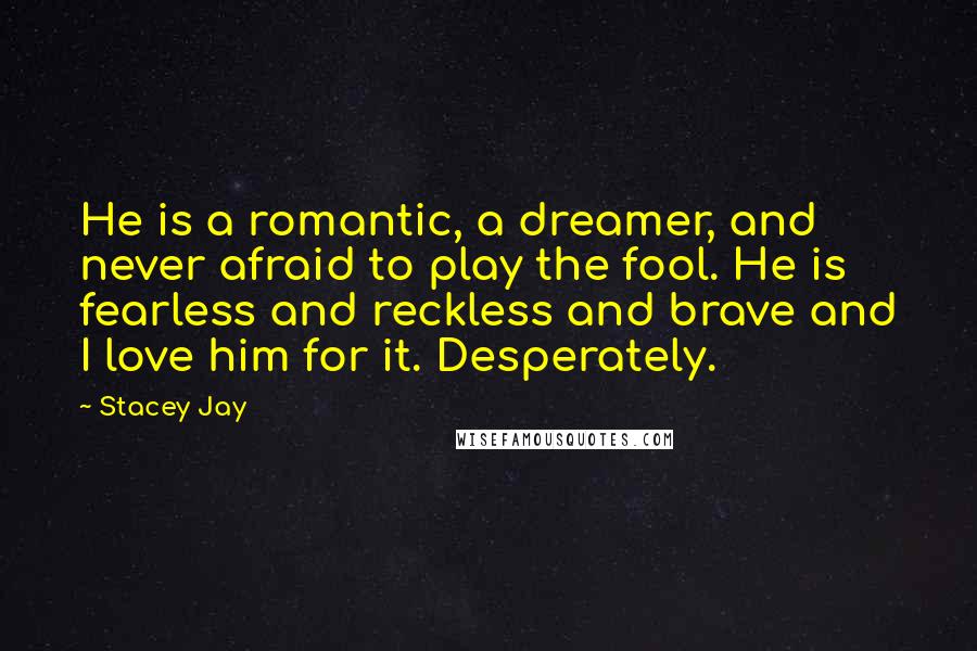Stacey Jay Quotes: He is a romantic, a dreamer, and never afraid to play the fool. He is fearless and reckless and brave and I love him for it. Desperately.