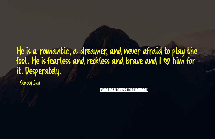 Stacey Jay Quotes: He is a romantic, a dreamer, and never afraid to play the fool. He is fearless and reckless and brave and I love him for it. Desperately.