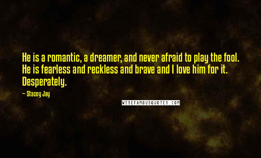 Stacey Jay Quotes: He is a romantic, a dreamer, and never afraid to play the fool. He is fearless and reckless and brave and I love him for it. Desperately.