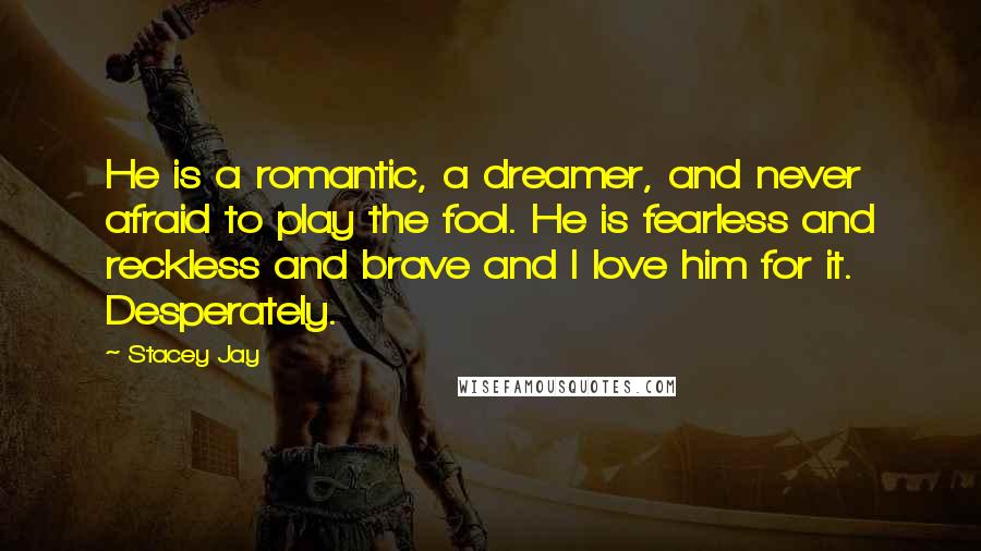 Stacey Jay Quotes: He is a romantic, a dreamer, and never afraid to play the fool. He is fearless and reckless and brave and I love him for it. Desperately.