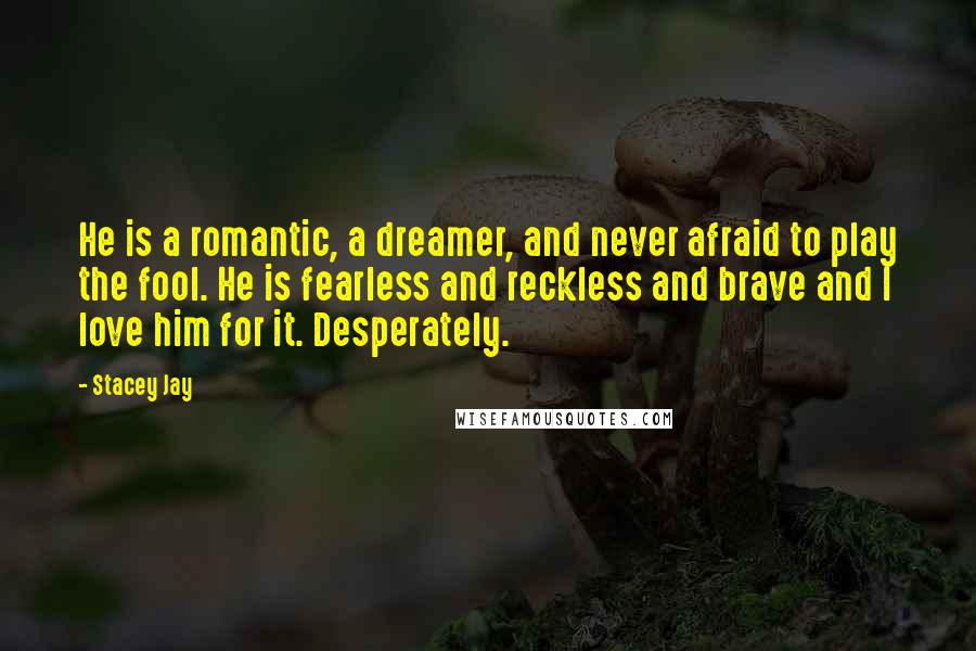 Stacey Jay Quotes: He is a romantic, a dreamer, and never afraid to play the fool. He is fearless and reckless and brave and I love him for it. Desperately.