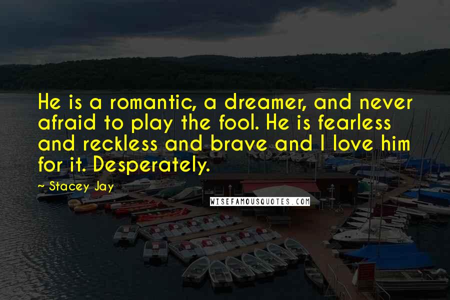 Stacey Jay Quotes: He is a romantic, a dreamer, and never afraid to play the fool. He is fearless and reckless and brave and I love him for it. Desperately.