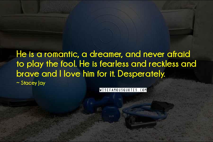 Stacey Jay Quotes: He is a romantic, a dreamer, and never afraid to play the fool. He is fearless and reckless and brave and I love him for it. Desperately.