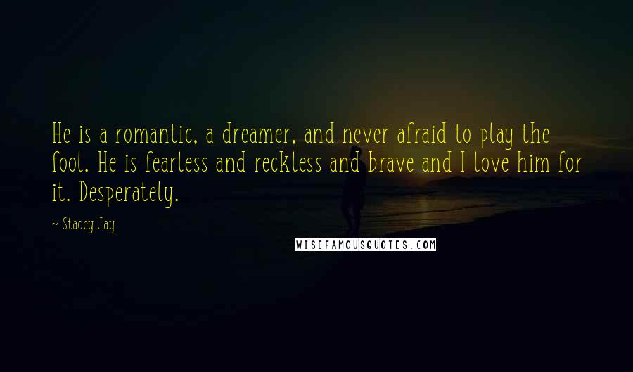 Stacey Jay Quotes: He is a romantic, a dreamer, and never afraid to play the fool. He is fearless and reckless and brave and I love him for it. Desperately.