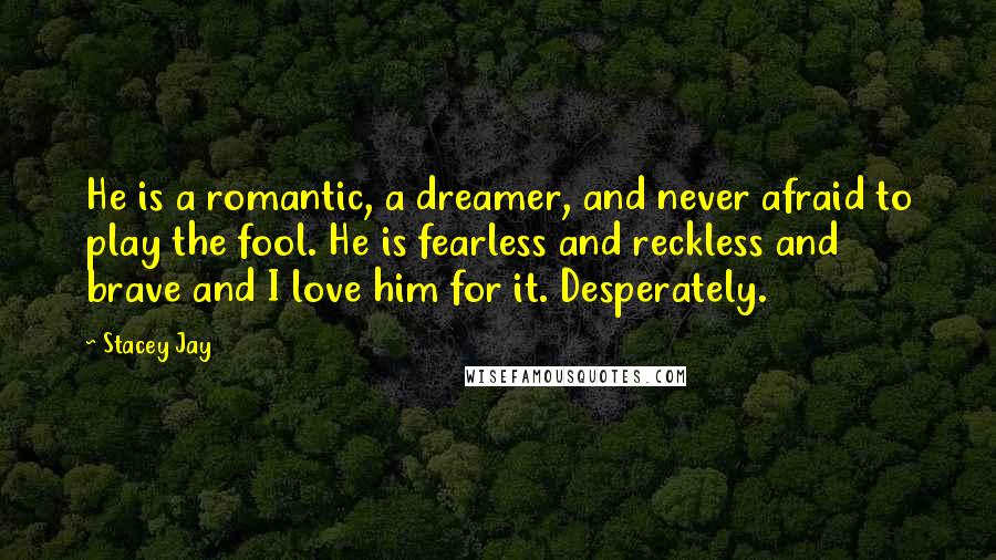 Stacey Jay Quotes: He is a romantic, a dreamer, and never afraid to play the fool. He is fearless and reckless and brave and I love him for it. Desperately.