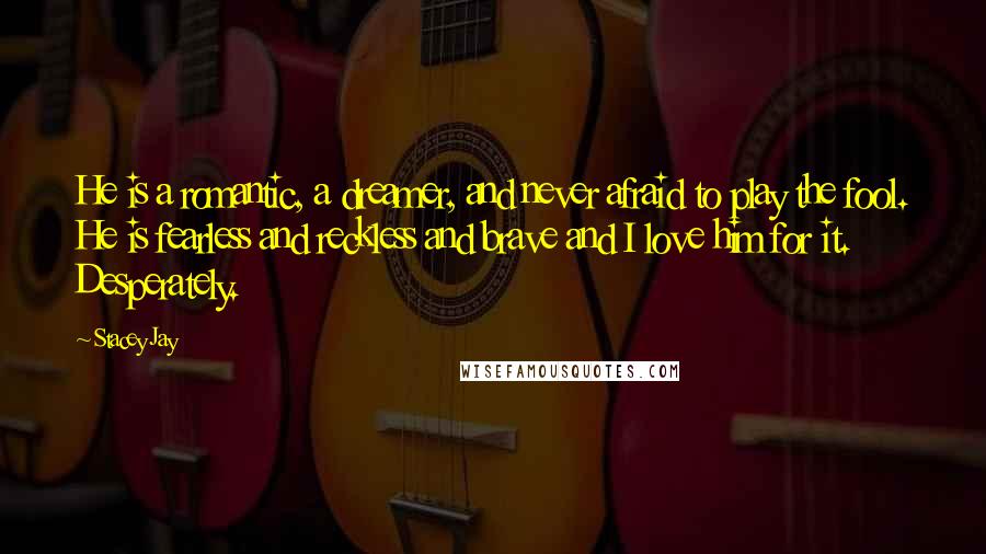 Stacey Jay Quotes: He is a romantic, a dreamer, and never afraid to play the fool. He is fearless and reckless and brave and I love him for it. Desperately.