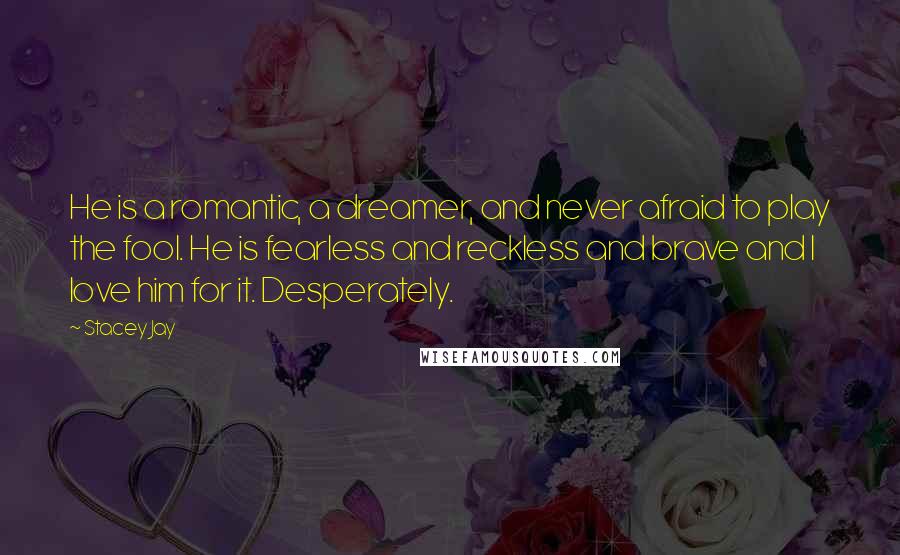 Stacey Jay Quotes: He is a romantic, a dreamer, and never afraid to play the fool. He is fearless and reckless and brave and I love him for it. Desperately.