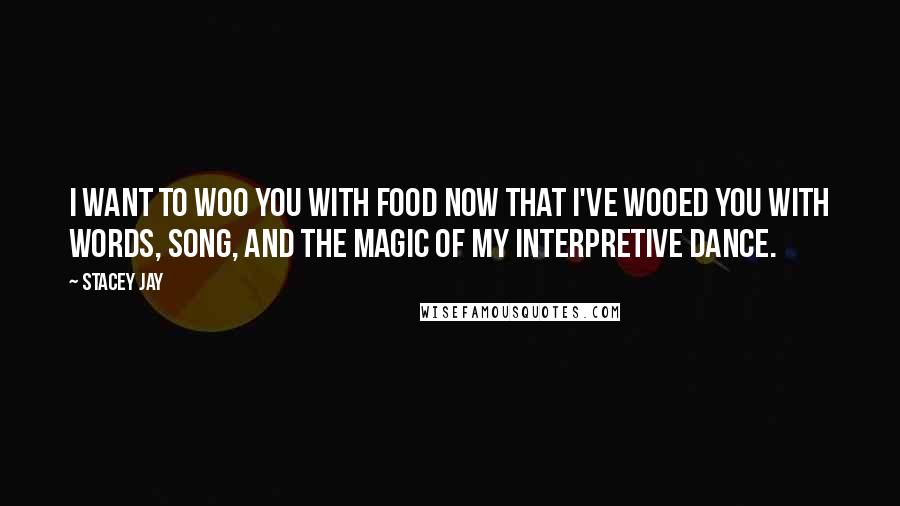 Stacey Jay Quotes: I want to woo you with food now that I've wooed you with words, song, and the magic of my interpretive dance.