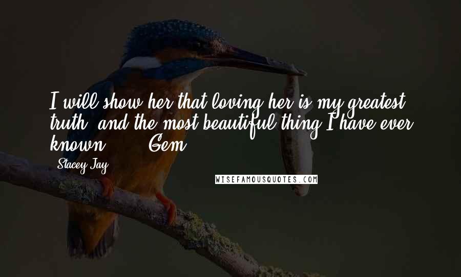 Stacey Jay Quotes: I will show her that loving her is my greatest truth, and the most beautiful thing I have ever known.   -  Gem